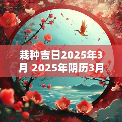 栽种吉日2025年3月 2025年阴历3月搬家最好吉日