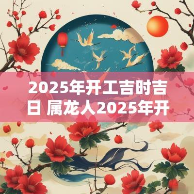 2025年开工吉时吉日 属龙人2025年开工吉日