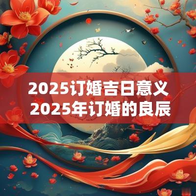 2025订婚吉日意义 2025年订婚的良辰吉日