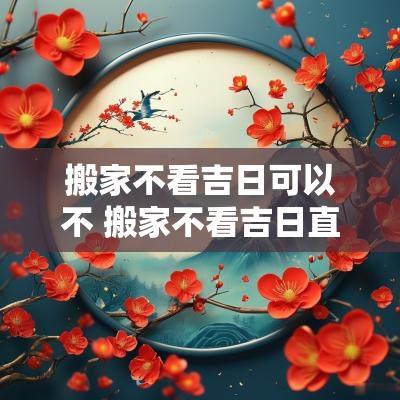 搬家不看吉日可以不 搬家不看吉日直接入住行吗
