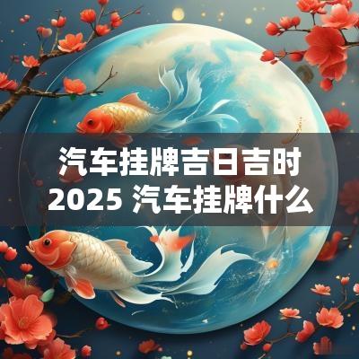 汽车挂牌吉日吉时2025 汽车挂牌什么时间吉利
