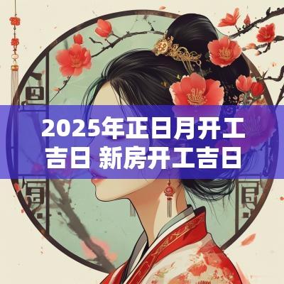 2025年正日月开工吉日 新房开工吉日2025年