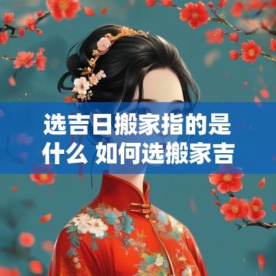 选吉日搬家指的是什么 如何选搬家吉日
