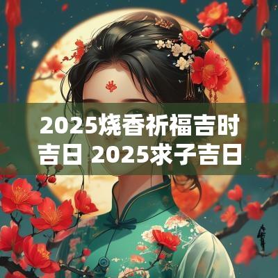 2025烧香祈福吉时吉日 2025求子吉日吉时查询