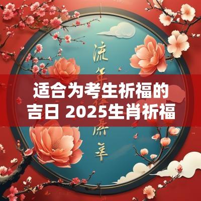 适合为考生祈福的吉日 2025生肖祈福吉日