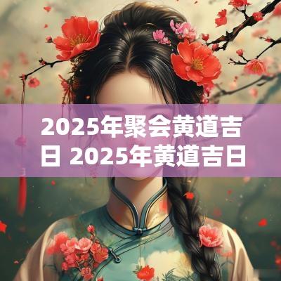 2025年聚会黄道吉日 2025年黄道吉日一览表祭祀