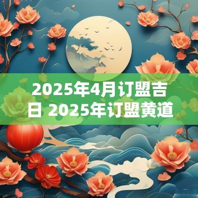 2025年4月订盟吉日 2025年订盟黄道吉日