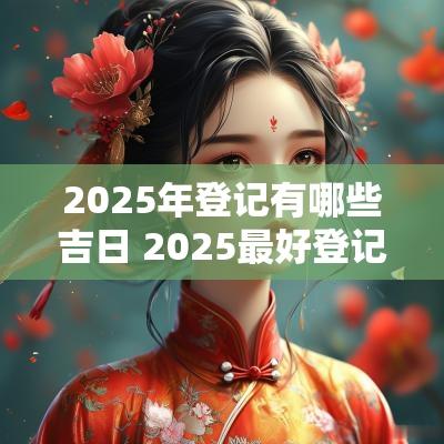 2025年登记有哪些吉日 2025最好登记吉日