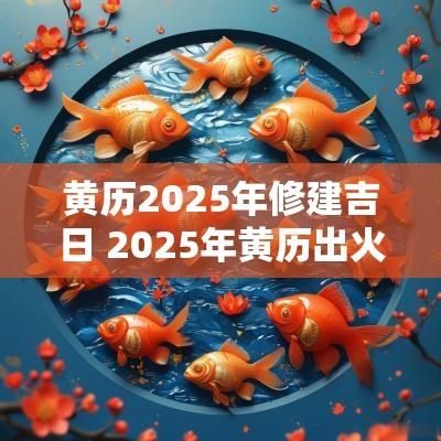黄历2025年修建吉日 2025年黄历出火吉日