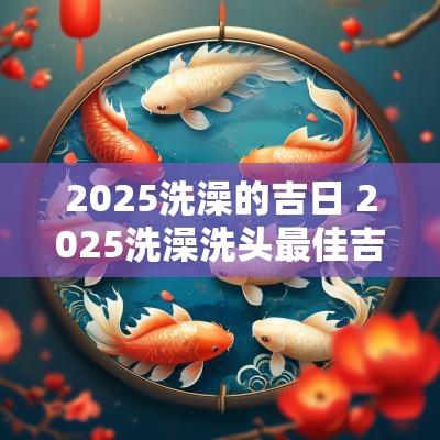 2025洗澡的吉日 2025洗澡洗头最佳吉日