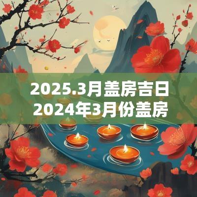 2025.3月盖房吉日 2025年3月份盖房的最佳吉日