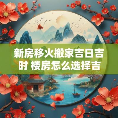 新房移火搬家吉日吉时 楼房怎么选择吉日搬家