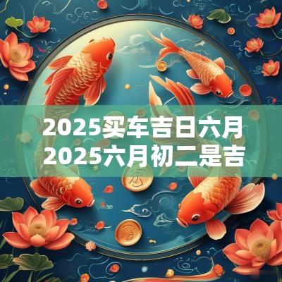 2025买车吉日六月 2025六月初二是吉日吗