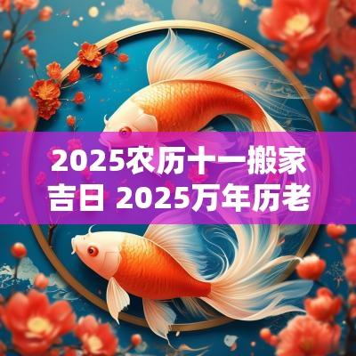 2025农历十一搬家吉日 2025万年历老黄历看搬家吉日