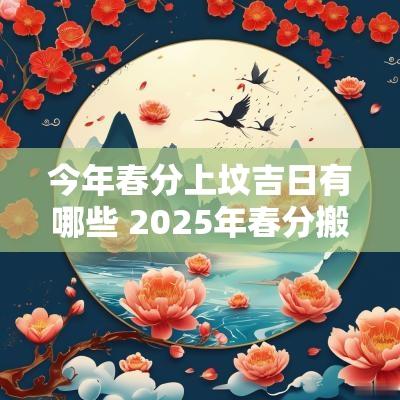 今年春分上坟吉日有哪些 2025年春分搬家吉日