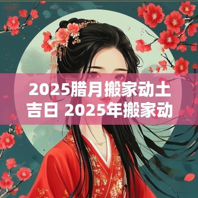 2025腊月搬家动土吉日 2025年搬家动土吉日