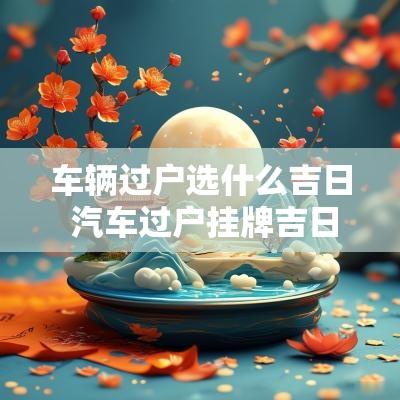 车辆过户选什么吉日 汽车过户挂牌吉日怎么选