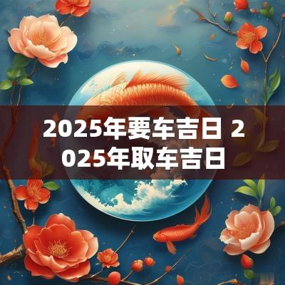 2025年要车吉日 2025年取车吉日