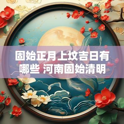 固始正月上坟吉日有哪些 河南固始清明扫墓