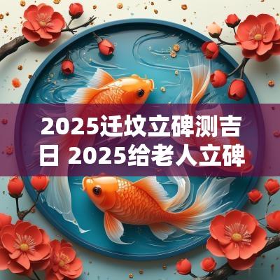 2025迁坟立碑测吉日 2025给老人立碑吉日