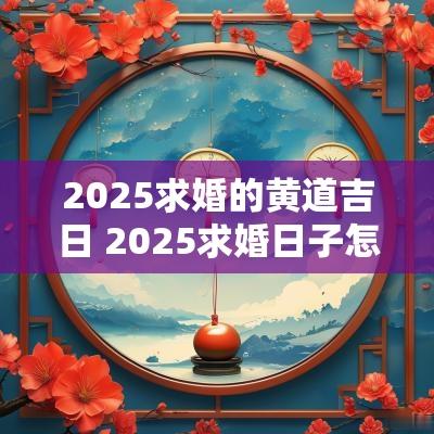 2025求婚的黄道吉日 2025求婚日子怎么选 2025求婚的黄道吉日 2025求婚日子怎么选