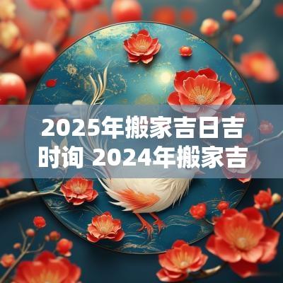 2025年搬家吉日吉时询 2025年搬家吉日吉时对照表