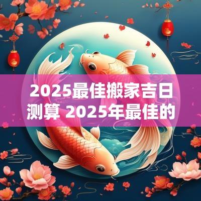 2025最佳搬家吉日测算 2025年最佳的搬家吉日一览表