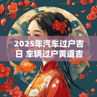 2025年汽车过户吉日 车辆过户黄道吉日2025
