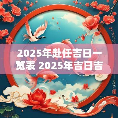 2025年赴任吉日一览表 2025年吉日吉时大全表