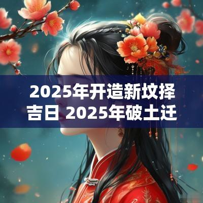 2025年开造新坟择吉日 2025年破土迁坟吉日