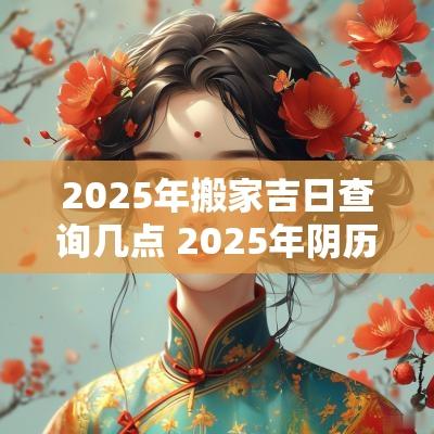 2025年搬家吉日查询几点 2025年阴历2月搬家吉日查询表
