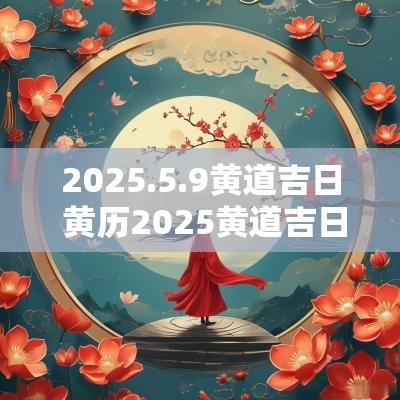 2025.5.9黄道吉日 黄历2025黄道吉日查询
