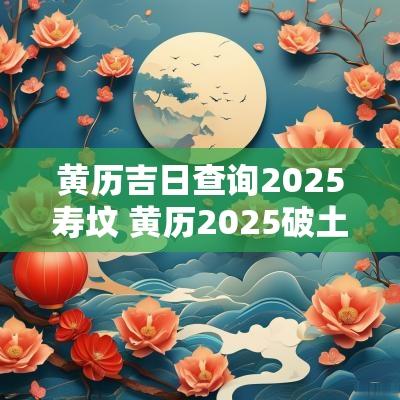 黄历吉日查询2025寿坟 黄历2025破土吉日查询