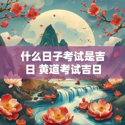 什么日子考试是吉日 黄道考试吉日