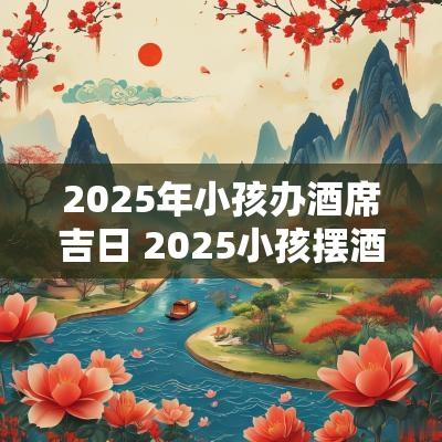 2025年小孩办酒席吉日 2025小孩摆酒黄道吉日