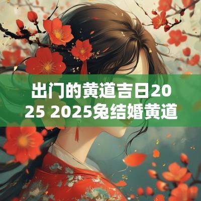 出门的黄道吉日2025 2025兔结婚黄道吉日 出门的黄道吉日2025 2025兔结婚黄道吉日