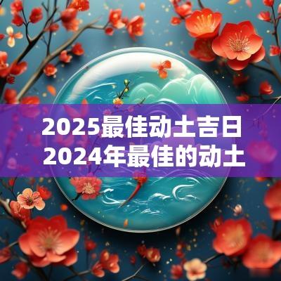 2025最佳动土吉日 2025年最佳的动土吉日一览表