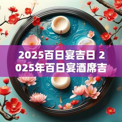 2025百日宴吉日 2025年百日宴酒席吉日