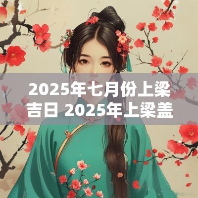2025年七月份上梁吉日 2025年上梁盖房吉日