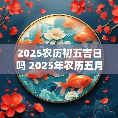 2025农历初五吉日吗 2025年农历五月吉日有哪些