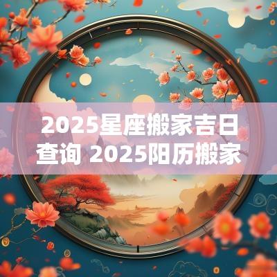 2025星座搬家吉日查询 2025阳历搬家吉日查询