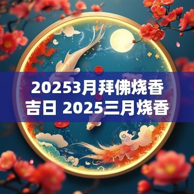 20253月拜佛烧香吉日 2025三月烧香吉日