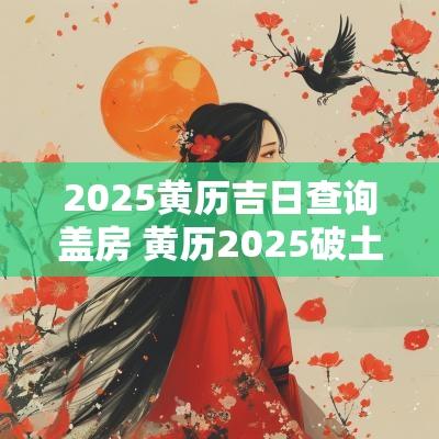 2025黄历吉日查询盖房 黄历2025破土吉日查询
