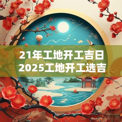 21年工地开工吉日 2025工地开工选吉日