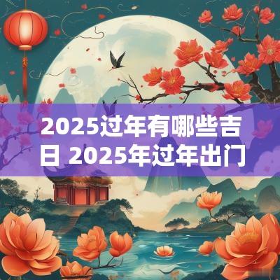 2025过年有哪些吉日 2025年过年出门吉日