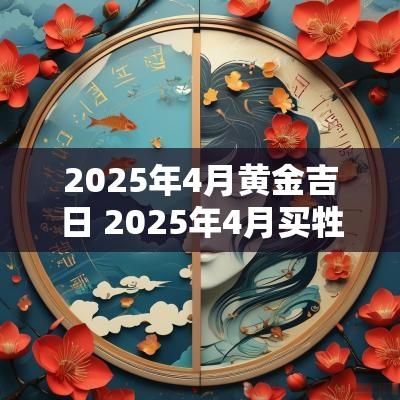 2025年4月黄金吉日 2025年4月买牲口吉日