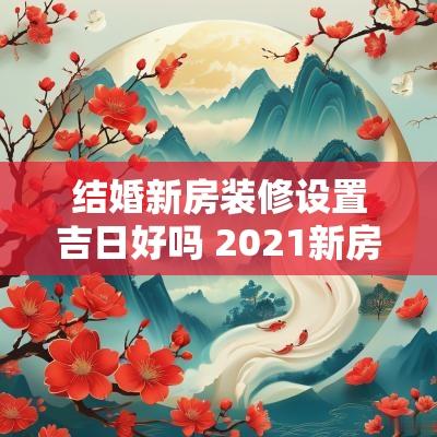结婚新房装修设置吉日好吗 2025新房装修开工吉日时辰