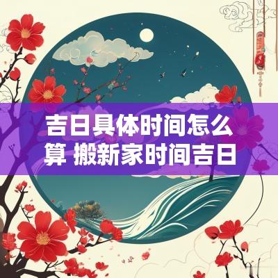 吉日具体时间怎么算 搬新家时间吉日查询