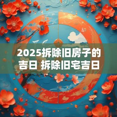 2025拆除旧房子的吉日 拆除旧宅吉日