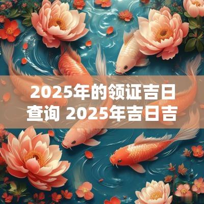 2025年的领证吉日查询 2025年吉日吉时大全表